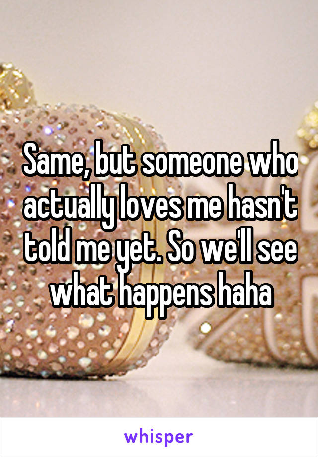 Same, but someone who actually loves me hasn't told me yet. So we'll see what happens haha