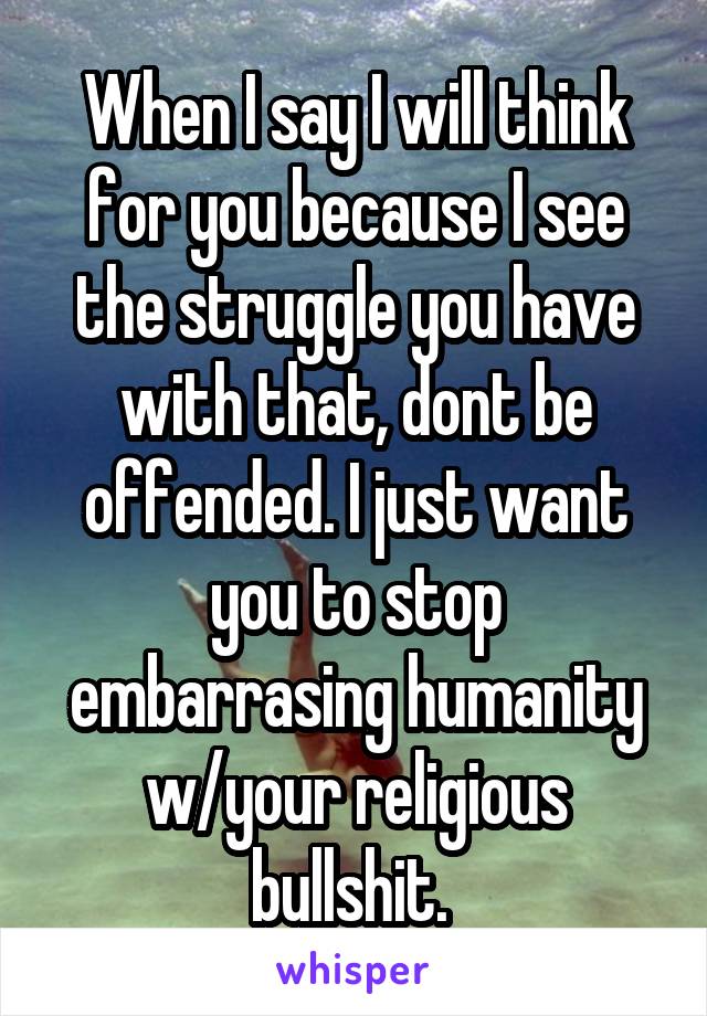 When I say I will think for you because I see the struggle you have with that, dont be offended. I just want you to stop embarrasing humanity w/your religious bullshit. 