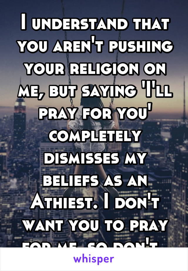 I understand that you aren't pushing your religion on me, but saying 'I'll pray for you' completely dismisses my beliefs as an Athiest. I don't want you to pray for me, so don't. 