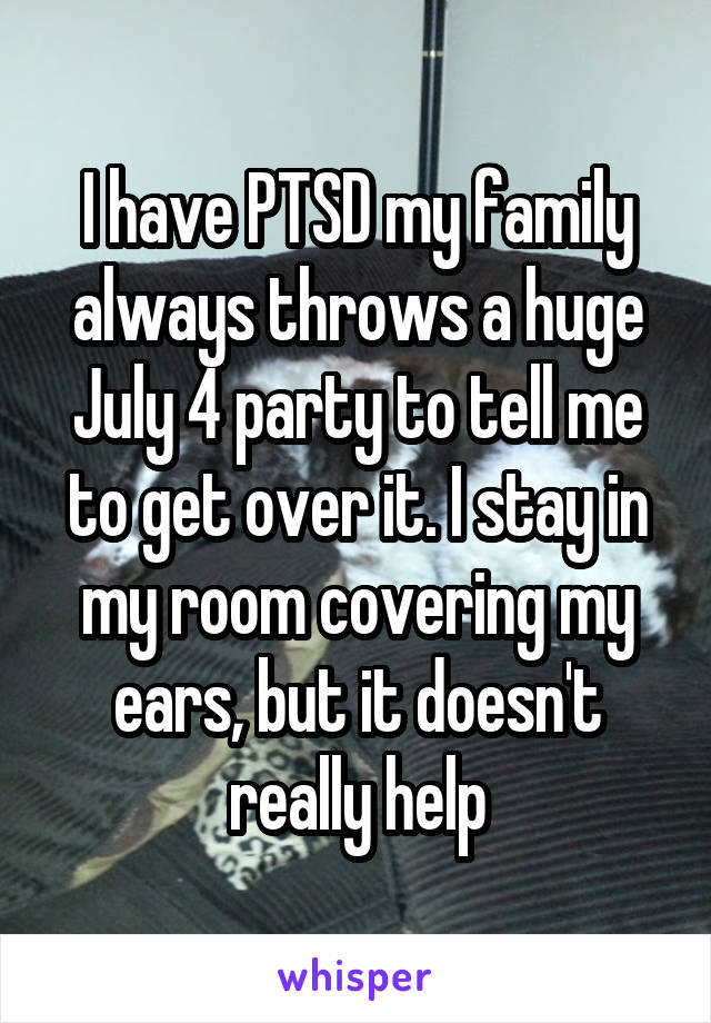 I have PTSD my family always throws a huge July 4 party to tell me to get over it. I stay in my room covering my ears, but it doesn't really help