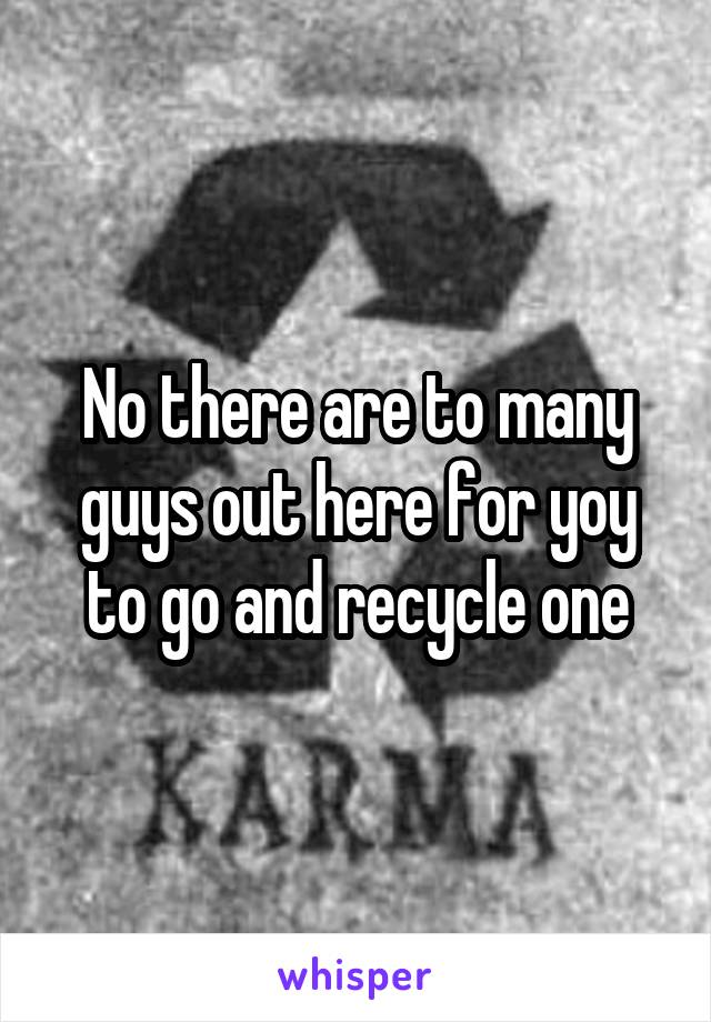 No there are to many guys out here for yoy to go and recycle one