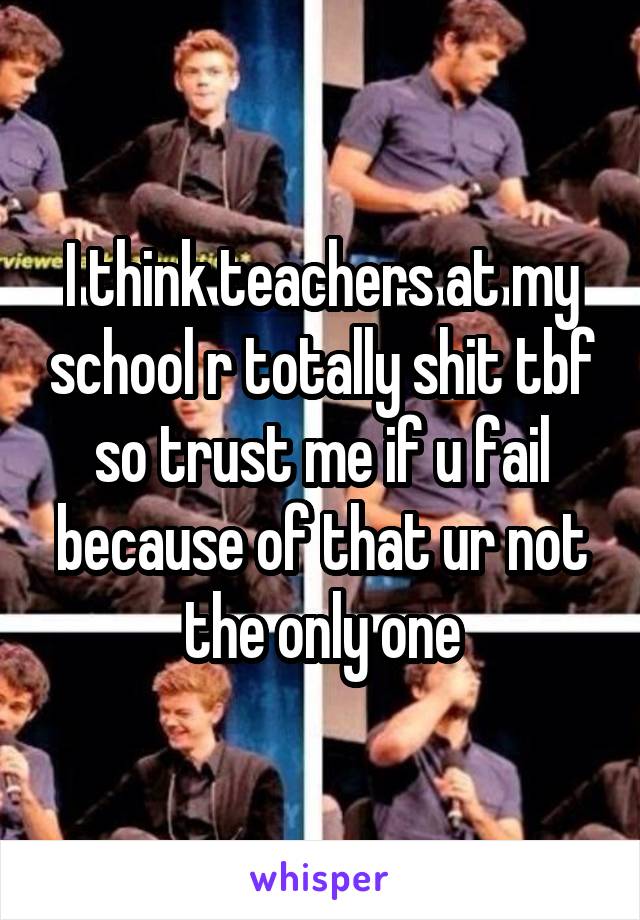 I think teachers at my school r totally shit tbf so trust me if u fail because of that ur not the only one