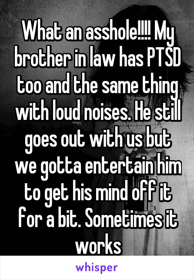 What an asshole!!!! My brother in law has PTSD too and the same thing with loud noises. He still goes out with us but we gotta entertain him to get his mind off it for a bit. Sometimes it works