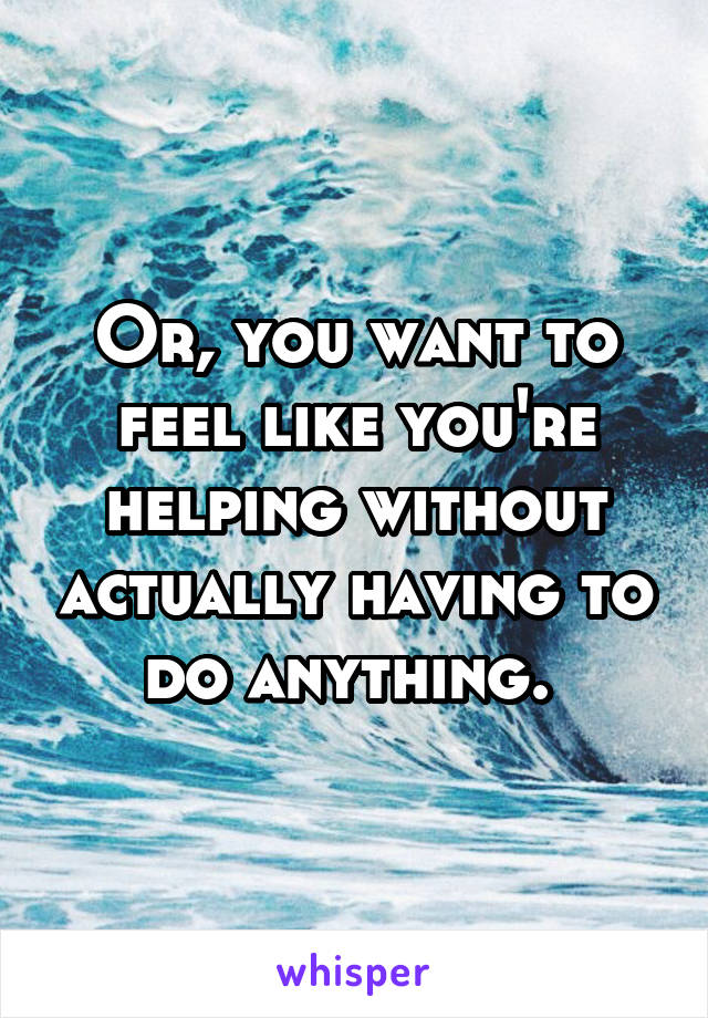 Or, you want to feel like you're helping without actually having to do anything. 