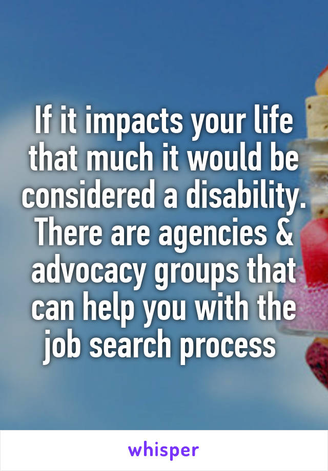 If it impacts your life that much it would be considered a disability. There are agencies & advocacy groups that can help you with the job search process 