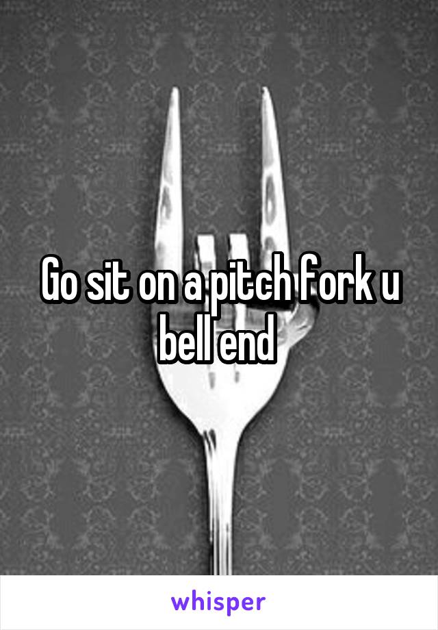 Go sit on a pitch fork u bell end 