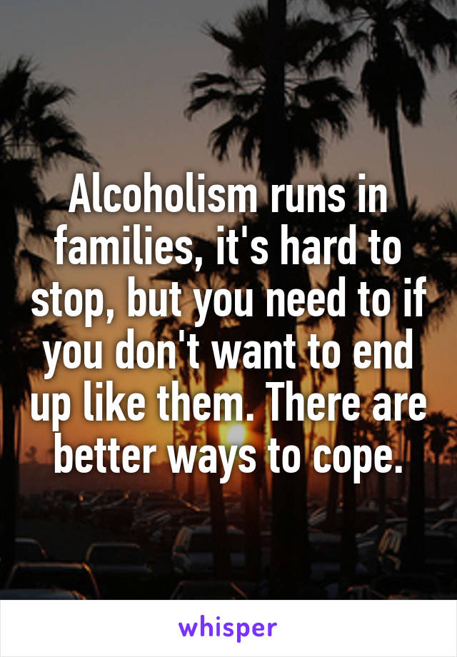 Alcoholism runs in families, it's hard to stop, but you need to if you don't want to end up like them. There are better ways to cope.