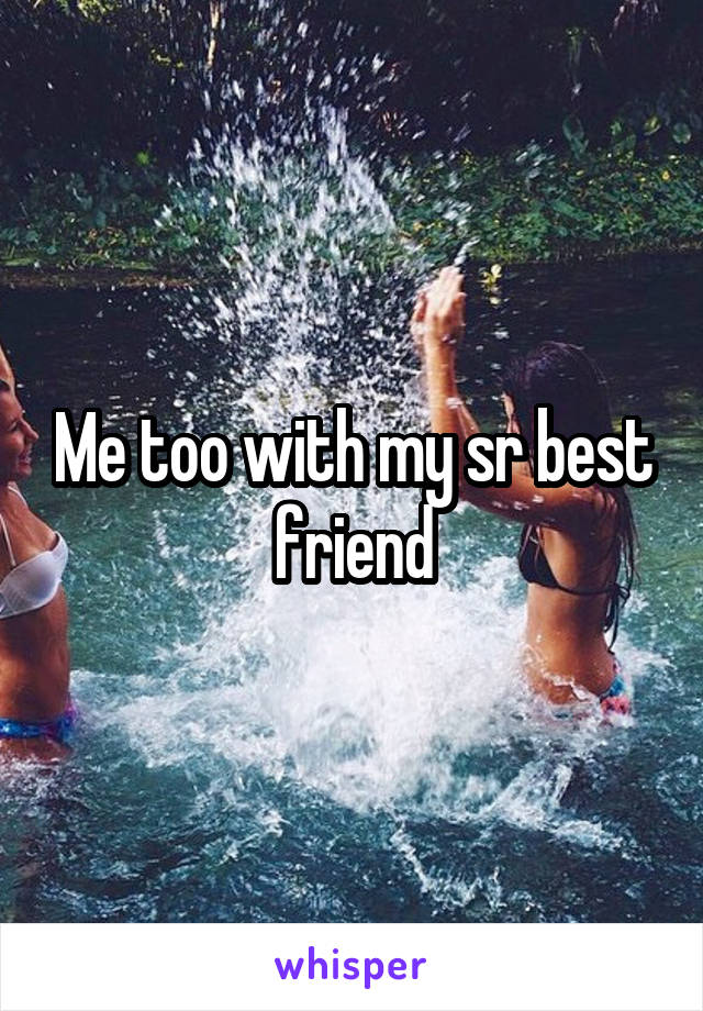 Me too with my sr best friend