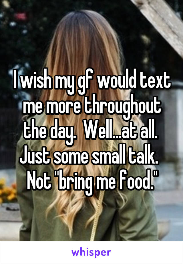 I wish my gf would text me more throughout the day.  Well...at all.  Just some small talk.   Not "bring me food."