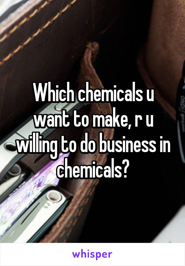 Which chemicals u want to make, r u willing to do business in chemicals?