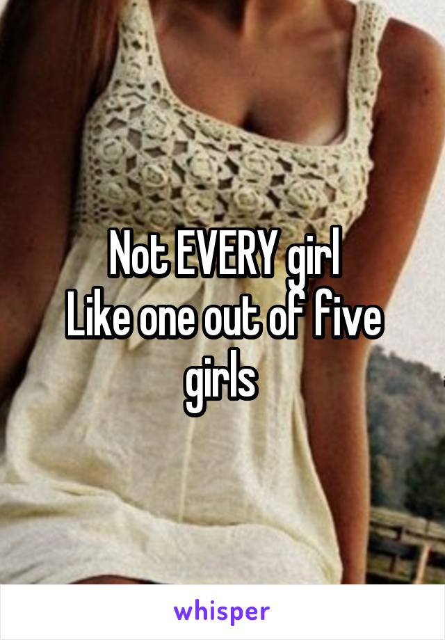 Not EVERY girl
Like one out of five girls 
