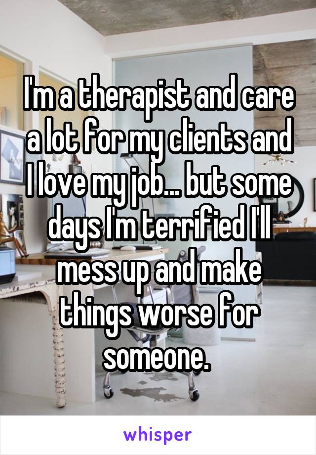 I'm a therapist and care a lot for my clients and I love my job... but some days I'm terrified I'll mess up and make things worse for someone. 