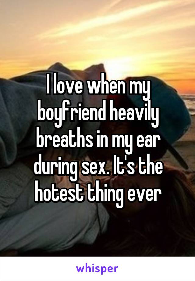 I love when my boyfriend heavily breaths in my ear during sex. It's the hotest thing ever