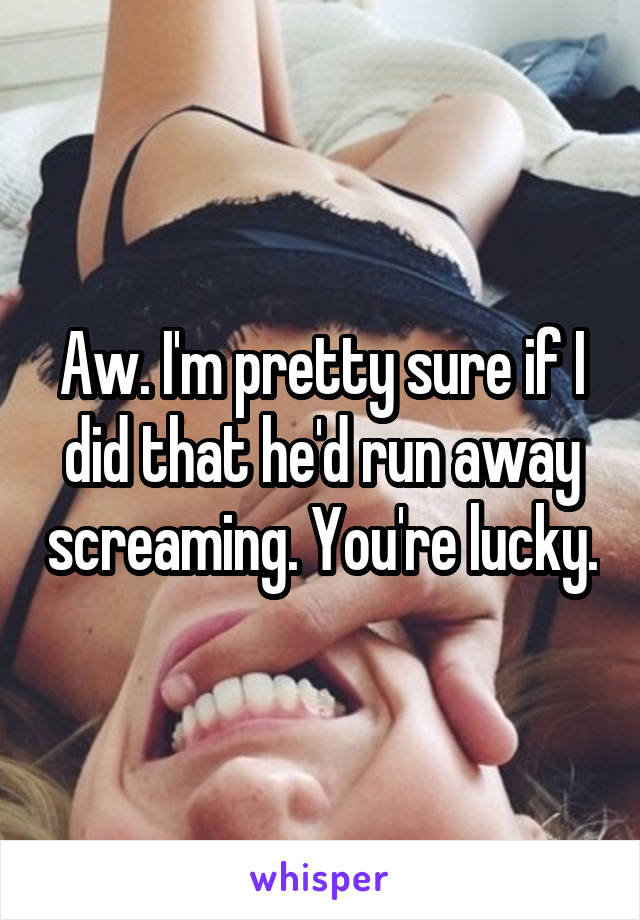 Aw. I'm pretty sure if I did that he'd run away screaming. You're lucky.