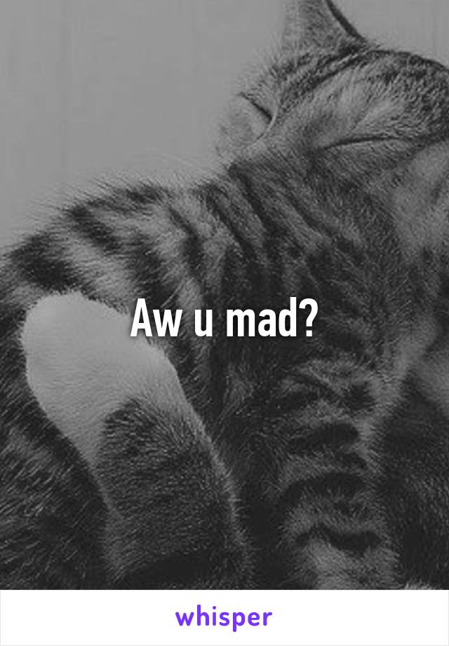 Aw u mad?