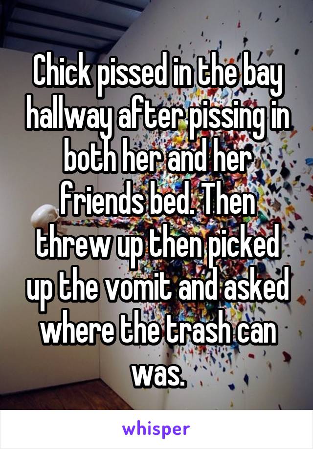 Chick pissed in the bay hallway after pissing in both her and her friends bed. Then threw up then picked up the vomit and asked where the trash can was.