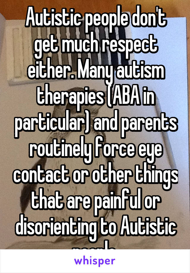Autistic people don't get much respect either. Many autism therapies (ABA in particular) and parents routinely force eye contact or other things that are painful or disorienting to Autistic people.