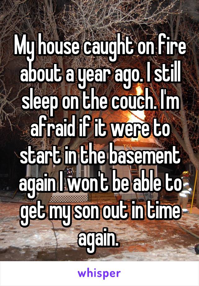 My house caught on fire about a year ago. I still sleep on the couch. I'm afraid if it were to start in the basement again I won't be able to get my son out in time again. 