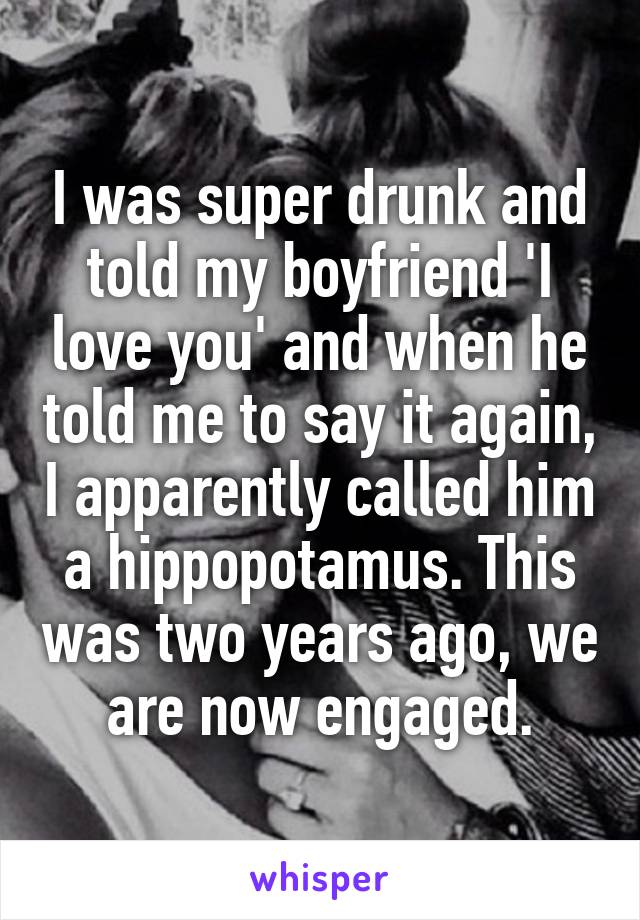 I was super drunk and told my boyfriend 'I love you' and when he told me to say it again, I apparently called him a hippopotamus. This was two years ago, we are now engaged.