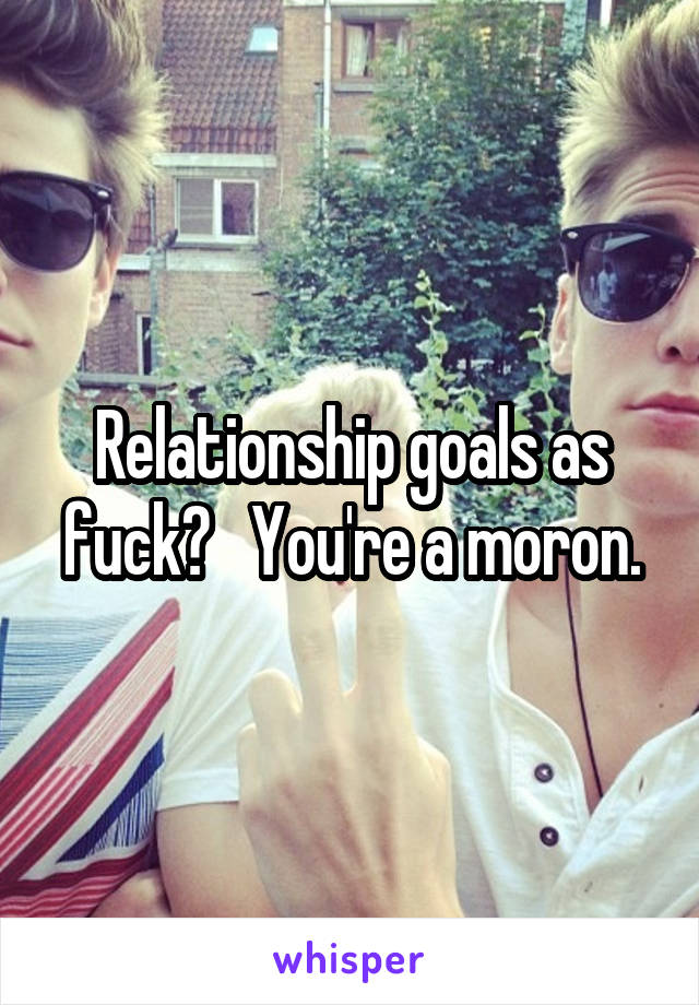 Relationship goals as fuck?   You're a moron.