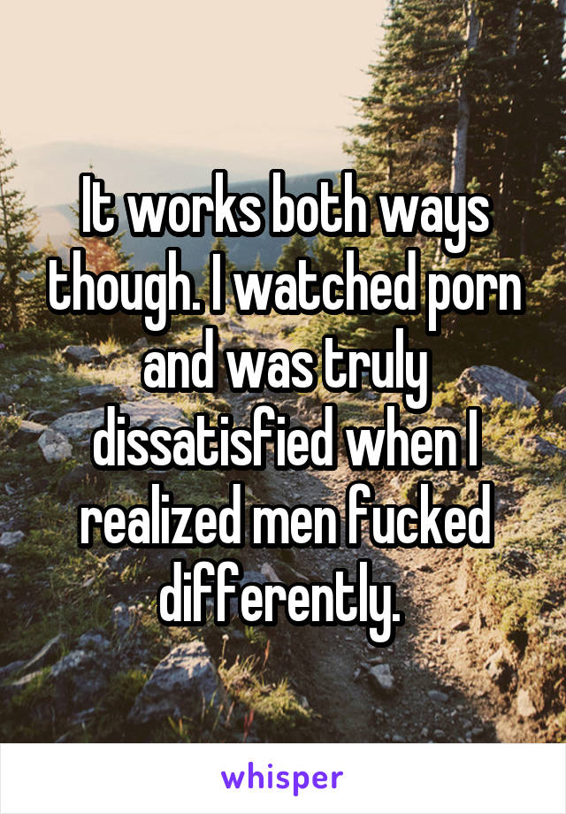 It works both ways though. I watched porn and was truly dissatisfied when I realized men fucked differently. 