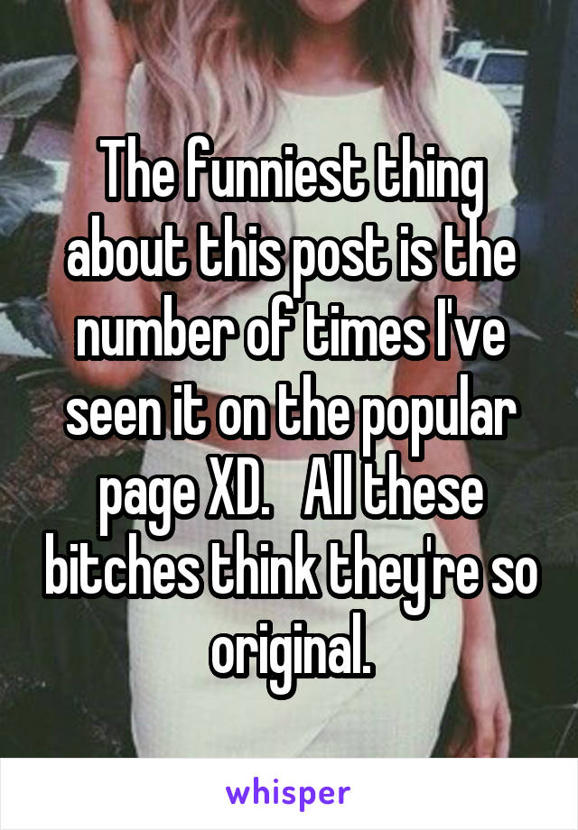 The funniest thing about this post is the number of times I've seen it on the popular page XD.   All these bitches think they're so original.