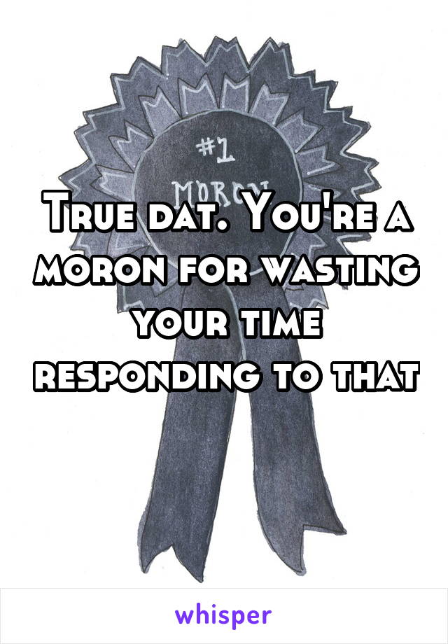 True dat. You're a moron for wasting your time responding to that 