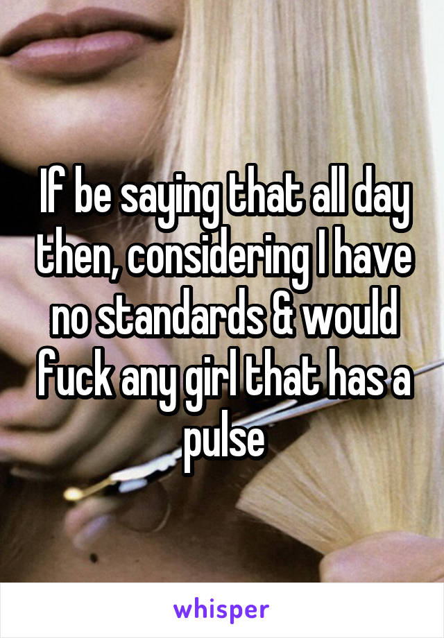 If be saying that all day then, considering I have no standards & would fuck any girl that has a pulse