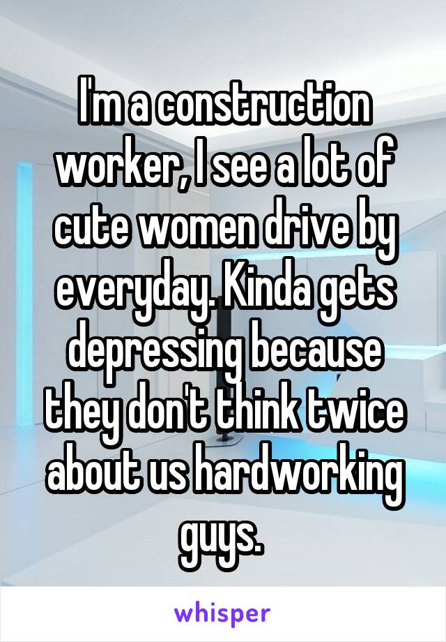 I'm a construction worker, I see a lot of cute women drive by everyday. Kinda gets depressing because they don't think twice about us hardworking guys. 