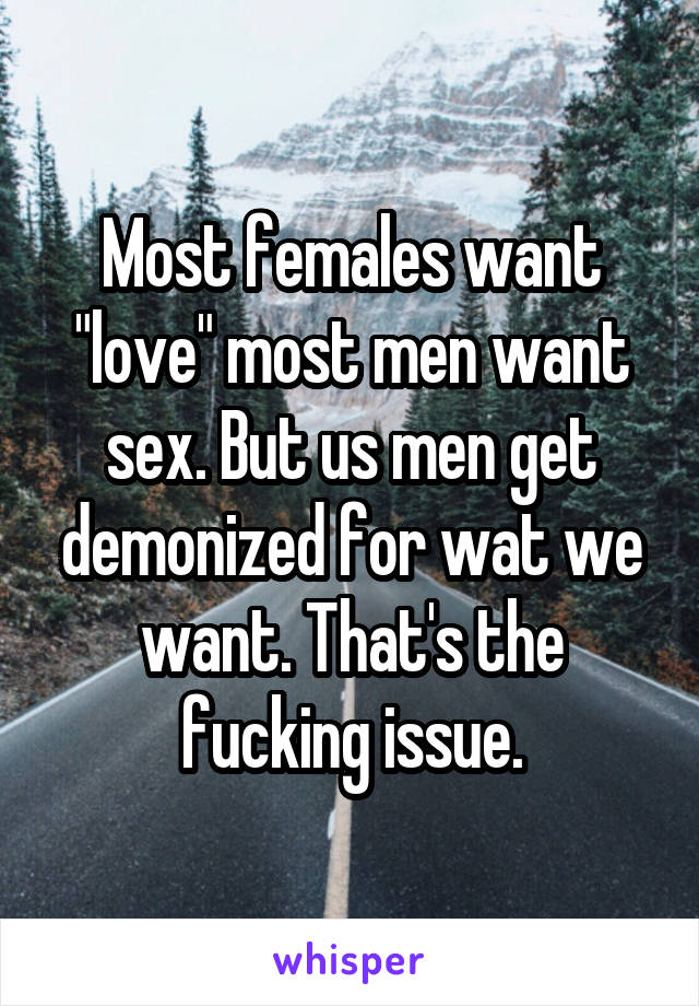 Most females want "love" most men want sex. But us men get demonized for wat we want. That's the fucking issue.