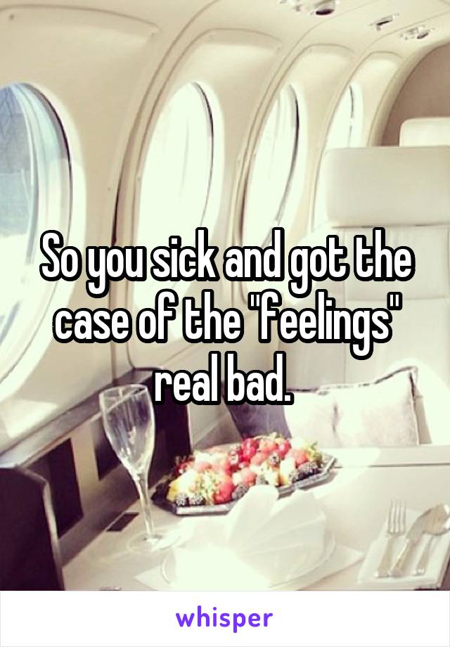 So you sick and got the case of the "feelings" real bad. 