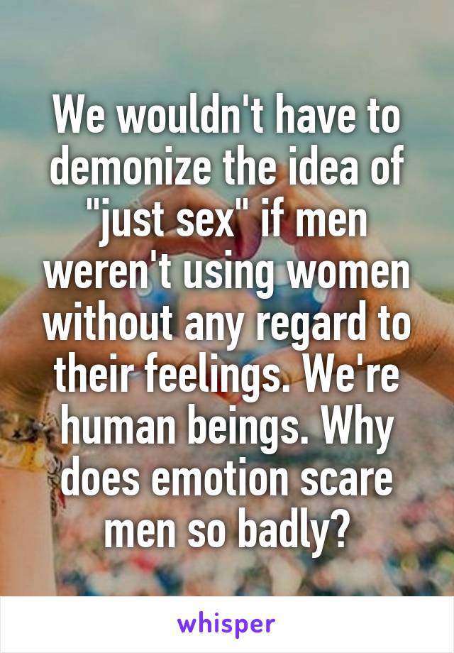 We wouldn't have to demonize the idea of "just sex" if men weren't using women without any regard to their feelings. We're human beings. Why does emotion scare men so badly?