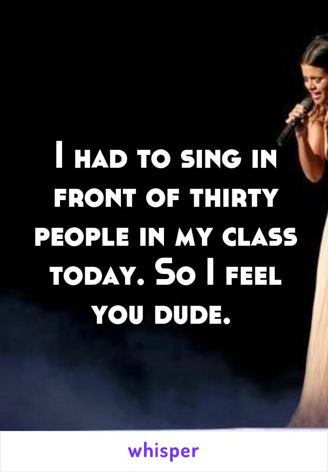 I had to sing in front of thirty people in my class today. So I feel you dude. 