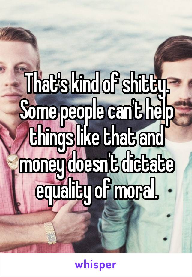 That's kind of shitty. Some people can't help things like that and money doesn't dictate equality of moral.