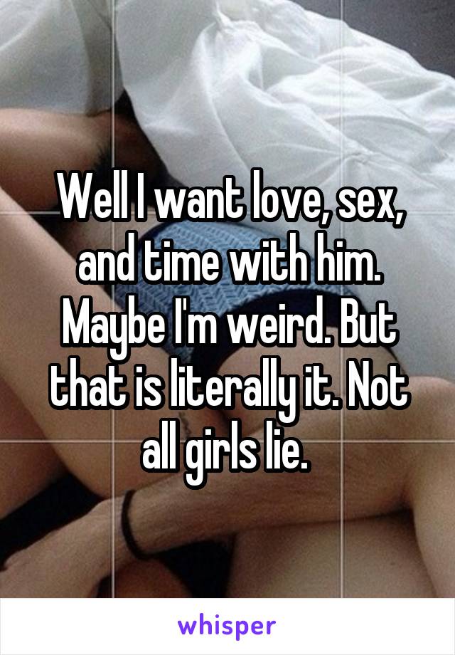 Well I want love, sex, and time with him. Maybe I'm weird. But that is literally it. Not all girls lie. 