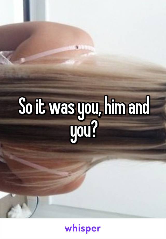 So it was you, him and you?