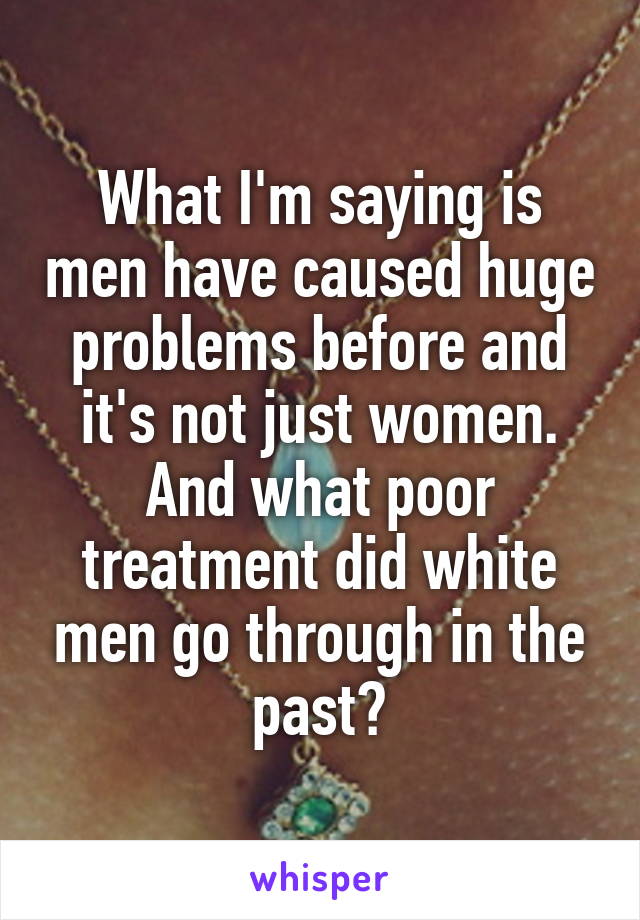 What I'm saying is men have caused huge problems before and it's not just women. And what poor treatment did white men go through in the past?