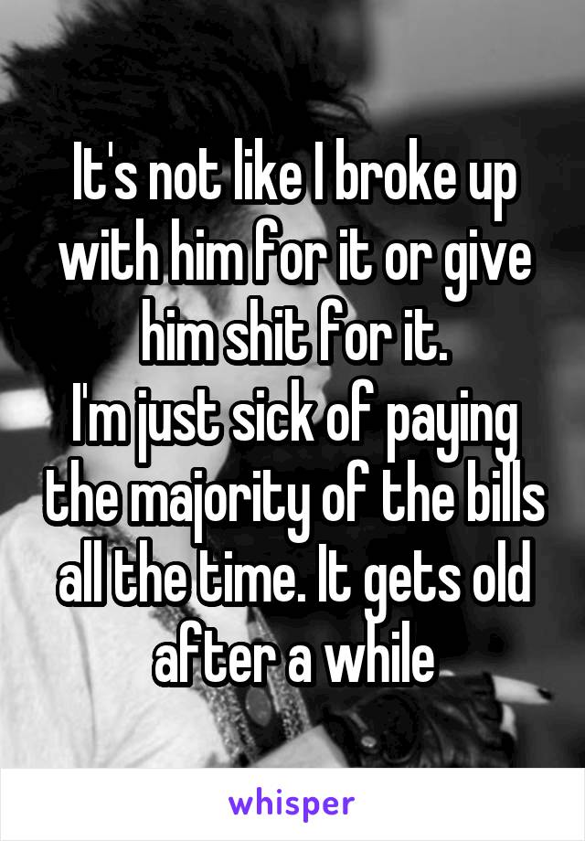 It's not like I broke up with him for it or give him shit for it.
I'm just sick of paying the majority of the bills all the time. It gets old after a while