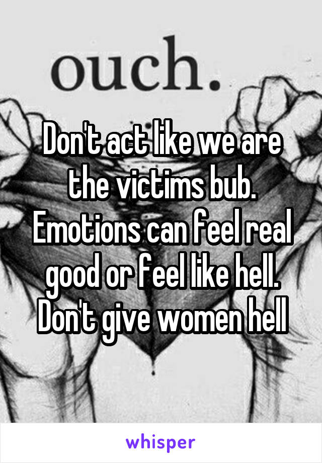 Don't act like we are the victims bub. Emotions can feel real good or feel like hell. Don't give women hell