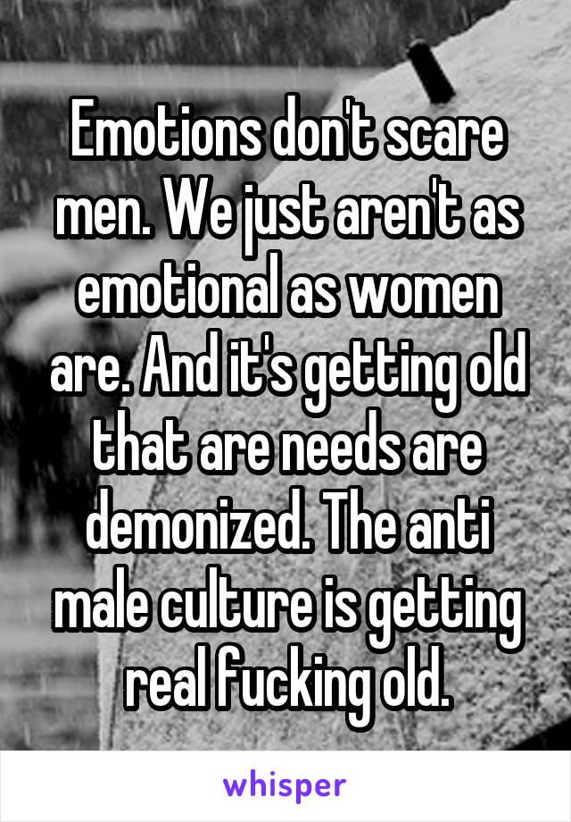 Emotions don't scare men. We just aren't as emotional as women are. And it's getting old that are needs are demonized. The anti male culture is getting real fucking old.