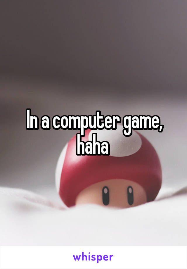 In a computer game, haha 