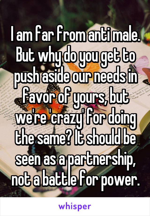 I am far from anti male. But why do you get to push aside our needs in favor of yours, but we're 'crazy' for doing the same? It should be seen as a partnership, not a battle for power.