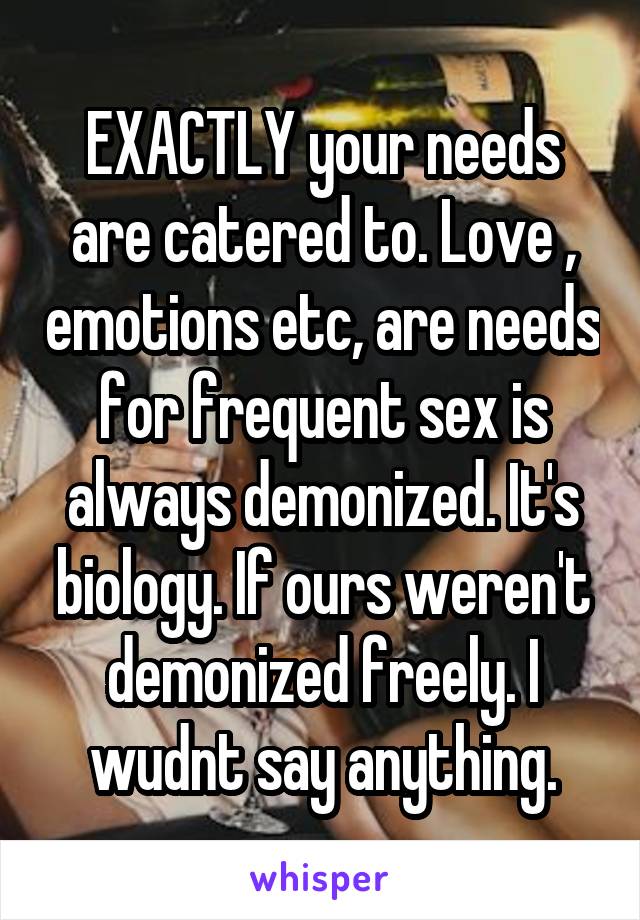 EXACTLY your needs are catered to. Love , emotions etc, are needs for frequent sex is always demonized. It's biology. If ours weren't demonized freely. I wudnt say anything.