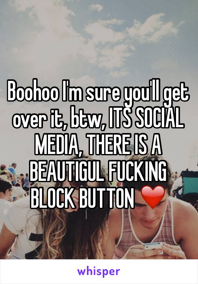 Boohoo I'm sure you'll get over it, btw, ITS SOCIAL MEDIA, THERE IS A BEAUTIGUL FUCKING BLOCK BUTTON ❤️