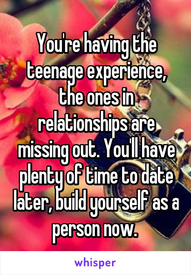 You're having the teenage experience, the ones in relationships are missing out. You'll have plenty of time to date later, build yourself as a person now. 