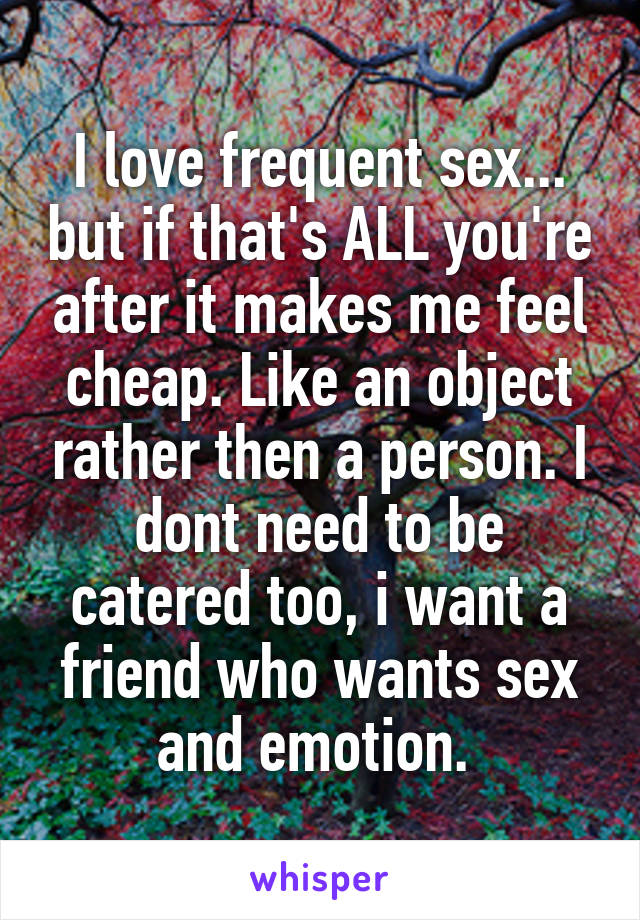 I love frequent sex... but if that's ALL you're after it makes me feel cheap. Like an object rather then a person. I dont need to be catered too, i want a friend who wants sex and emotion. 