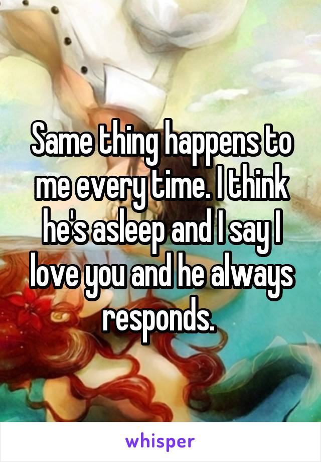 Same thing happens to me every time. I think he's asleep and I say I love you and he always responds. 