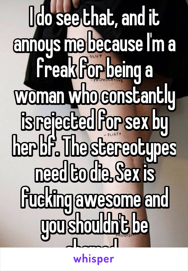 I do see that, and it annoys me because I'm a freak for being a woman who constantly is rejected for sex by her bf. The stereotypes need to die. Sex is fucking awesome and you shouldn't be shamed. 