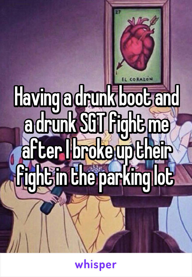Having a drunk boot and a drunk SGT fight me after I broke up their fight in the parking lot 