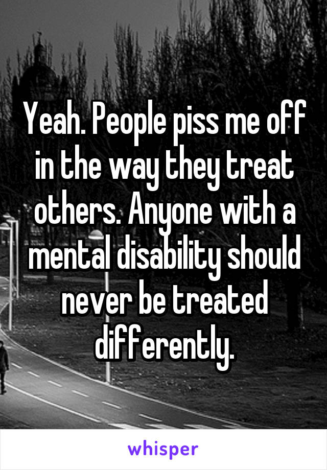 Yeah. People piss me off in the way they treat others. Anyone with a mental disability should never be treated differently.